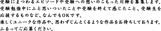 受験にまつわるエピソードや受験への想いのこもった川柳を募集します。受験勉強中にふと思いついたことや受験を終えて感じたこと、受験生を応援するものなど、なんでもOKです。楽しくユニークな作品や、思わずじんとくるような作品をお待ちしております。ふるってご応募ください。
